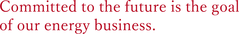 Contribution to society is the starting point of our energy business.Committed to the future is the goal of our energy business.